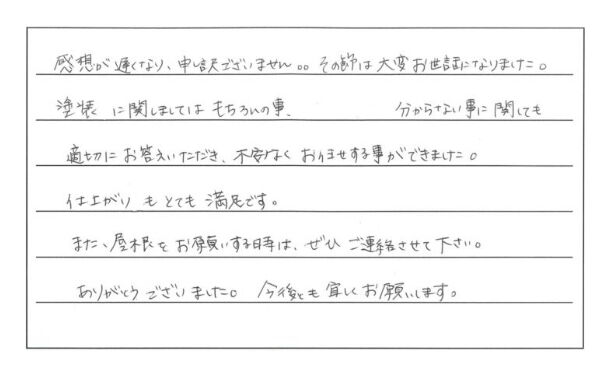 感想が遅くなり申し訳ございません。その節は大変お世話になりました。塗装に関しましてはもちろんの事、分からない事に関しても適切にお答えいただき、不安なくお任せする事ができました。仕上がりもとても満足です。また、屋根をお願いする時は、ぜひご連絡させて下さい。ありがとうございました。今後とも宜しくお願いします。（50代男性）